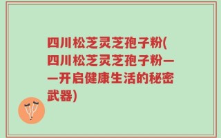 四川松芝灵芝孢子粉(四川松芝灵芝孢子粉——开启健康生活的秘密武器)