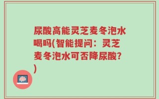 尿酸高能灵芝麦冬泡水喝吗(智能提问：灵芝麦冬泡水可否降尿酸？)