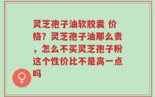 灵芝孢子油软胶囊 价格？灵芝孢子油那么贵，怎么不买灵芝孢子粉这个性价比不是高一点吗