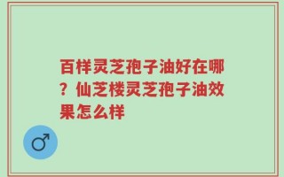 百样灵芝孢子油好在哪？仙芝楼灵芝孢子油效果怎么样