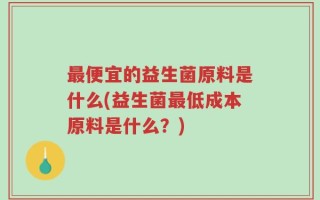 最便宜的益生菌原料是什么(益生菌最低成本原料是什么？)