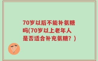 70岁以后不能补氨糖吗(70岁以上老年人是否适合补充氨糖？)