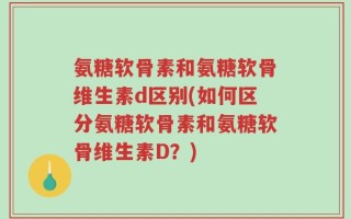 氨糖软骨素和氨糖软骨维生素d区别(如何区分氨糖软骨素和氨糖软骨维生素D？)