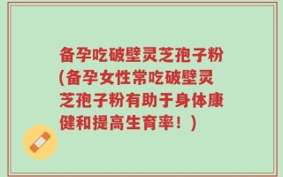 备孕吃破壁灵芝孢子粉(备孕女性常吃破壁灵芝孢子粉有助于身体康健和提高生育率！)