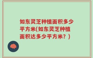 如东灵芝种植面积多少平方米(如东灵芝种植面积达多少平方米？)
