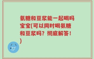氨糖和豆浆能一起喝吗宝宝(可以同时喝氨糖和豆浆吗？彻底解答！)