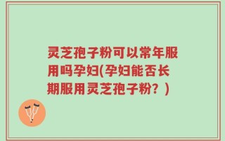 灵芝孢子粉可以常年服用吗孕妇(孕妇能否长期服用灵芝孢子粉？)