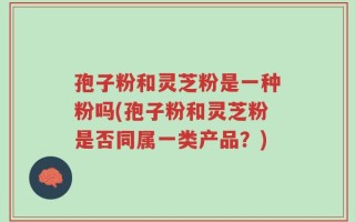 孢子粉和灵芝粉是一种粉吗(孢子粉和灵芝粉是否同属一类产品？)