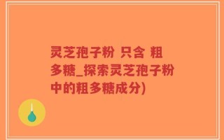 灵芝孢子粉 只含 粗多糖_探索灵芝孢子粉中的粗多糖成分)