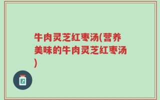 牛肉灵芝红枣汤(营养美味的牛肉灵芝红枣汤)