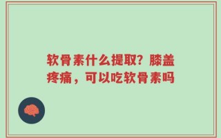 软骨素什么提取？膝盖疼痛，可以吃软骨素吗