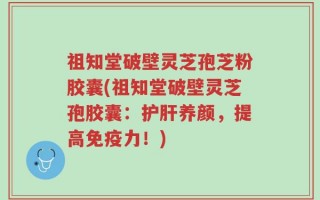 祖知堂破壁灵芝孢芝粉胶囊(祖知堂破壁灵芝孢胶囊：护肝养颜，提高免疫力！)