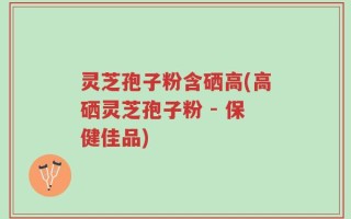 灵芝孢子粉含硒高(高硒灵芝孢子粉 - 保健佳品)