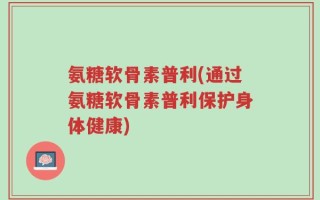 氨糖软骨素普利(通过氨糖软骨素普利保护身体健康)
