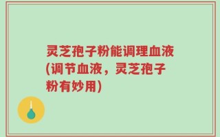 灵芝孢子粉能调理血液(调节血液，灵芝孢子粉有妙用)