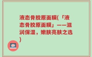 液态骨胶原面膜(「液态骨胶原面膜」——滋润保湿，嫩肤亮肤之选)