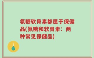 氨糖软骨素都属于保健品(氨糖和软骨素：两种常见保健品)