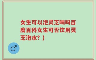 女生可以泡灵芝喝吗百度百科女生可否饮用灵芝泡水？)