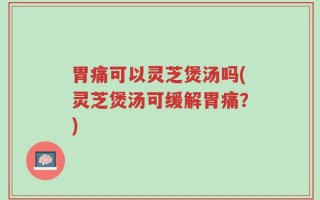 胃痛可以灵芝煲汤吗(灵芝煲汤可缓解胃痛？)
