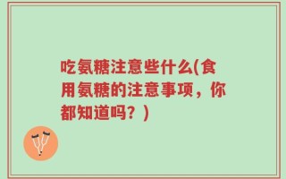 吃氨糖注意些什么(食用氨糖的注意事项，你都知道吗？)