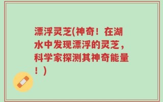 漂浮灵芝(神奇！在湖水中发现漂浮的灵芝，科学家探测其神奇能量！)