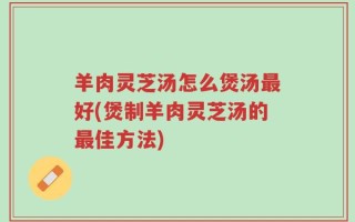 羊肉灵芝汤怎么煲汤最好(煲制羊肉灵芝汤的最佳方法)