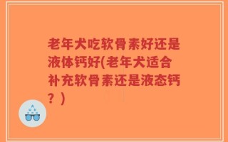 老年犬吃软骨素好还是液体钙好(老年犬适合补充软骨素还是液态钙？)