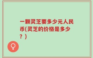 一颗灵芝要多少元人民币(灵芝的价格是多少？)