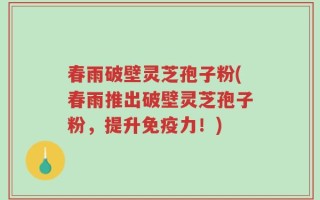 春雨破壁灵芝孢子粉(春雨推出破壁灵芝孢子粉，提升免疫力！)