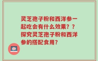 灵芝孢子粉和西洋参一起吃会有什么效果？？探究灵芝孢子粉和西洋参的搭配食用？
