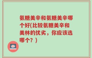 氨糖美辛和氨糖美辛哪个好(比较氨糖美辛和美林的优劣，你应该选哪个？)
