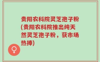 贵阳农科院灵芝孢子粉(贵阳农科院推出纯天然灵芝孢子粉，获市场热捧)
