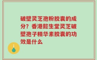 破壁灵芝孢粉胶囊的成分？香港懿生堂灵芝破壁孢子精华素胶囊的功效是什么