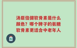 汤臣倍健软骨素是什么颜色？哪个牌子的氨糖软骨素更适合中老年人