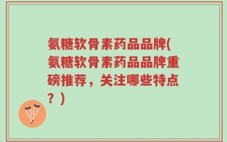 氨糖软骨素药品品牌(氨糖软骨素药品品牌重磅推荐，关注哪些特点？)
