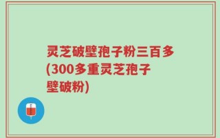 灵芝破壁孢子粉三百多(300多重灵芝孢子壁破粉)