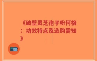 《破壁灵芝孢子粉何格：功效特点及选购需知》