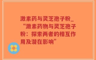 激素药与灵芝孢子粉_“激素药物与灵芝孢子粉：探索两者的相互作用及潜在影响”