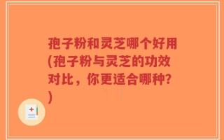 孢子粉和灵芝哪个好用(孢子粉与灵芝的功效对比，你更适合哪种？)