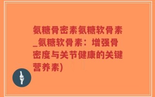 氨糖骨密素氨糖软骨素_氨糖软骨素：增强骨密度与关节健康的关键营养素)