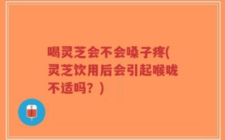 喝灵芝会不会嗓子疼(灵芝饮用后会引起喉咙不适吗？)