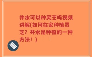 井水可以种灵芝吗视频讲解(如何在家种植灵芝？井水是种植的一种方法！)