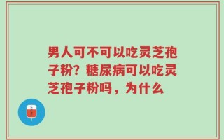 男人可不可以吃灵芝孢子粉？糖尿病可以吃灵芝孢子粉吗，为什么