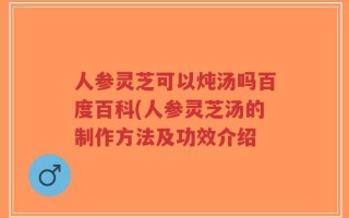 人参灵芝可以炖汤吗百度百科(人参灵芝汤的制作方法及功效介绍