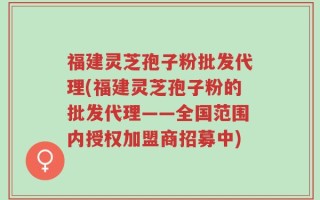 福建灵芝孢子粉批发代理(福建灵芝孢子粉的批发代理——全国范围内授权加盟商招募中)