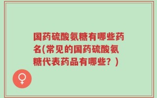 国药硫酸氨糖有哪些药名(常见的国药硫酸氨糖代表药品有哪些？)