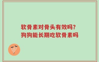 软骨素对骨头有效吗？狗狗能长期吃软骨素吗