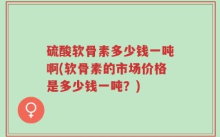 硫酸软骨素多少钱一吨啊(软骨素的市场价格是多少钱一吨？)