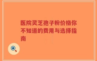 医院灵芝孢子粉价格你不知道的费用与选择指南