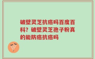 破壁灵芝抗癌吗百度百科？破壁灵芝孢子粉真的能防癌抗癌吗